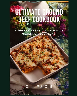Ultimate Ground Beef Cookbook: Timeless, Classic and Delicious Meals For Everyday! - Watson, S L