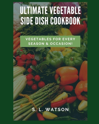 Ultimate Vegetable Side Dish Cookbook: Vegetables For Every Season & Occasion! - Watson, S L