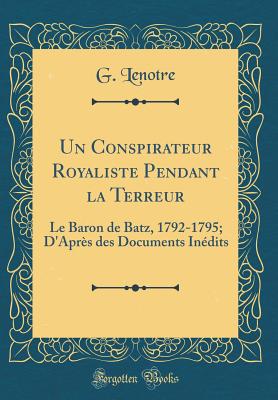 Un Conspirateur Royaliste Pendant La Terreur: Le Baron de Batz, 1792-1795; d'Aprs Des Documents Indits (Classic Reprint) - Lenotre, G