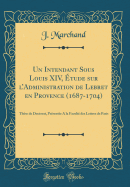 Un Intendant Sous Louis XIV, tude Sur l'Administration de Lebret En Provence (1687-1704): Thse de Doctorat, Prsente a la Facult Des Lettres de Paris (Classic Reprint)