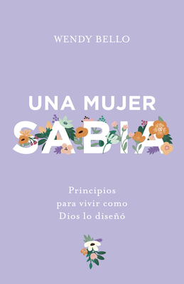 Una Mujer Sabia: Principios Para Vivir Como Dios Lo Diseno - Bello, Wendy