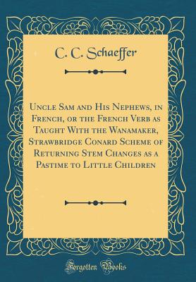 Uncle Sam and His Nephews, in French, or the French Verb as Taught with the Wanamaker, Strawbridge Conard Scheme of Returning Stem Changes as a Pastime to Little Children (Classic Reprint) - Schaeffer, C C