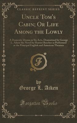 Uncle Tom's Cabin; Or Life Among the Lowly: A Domestic Drama in Six Acts, Dramatized by George L. Aiken the Novel by Harriet Beecher as Performed at the Principal English and American Theatres (Classic Reprint) - Aiken, George L