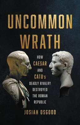 Uncommon Wrath: How Caesar and Cato's Deadly Rivalry Destroyed the Roman Republic - Osgood, Josiah