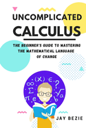 Uncomplicated Calculus: The Beginner's Guide to Mastering the Mathematical Language of Change