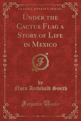 Under the Cactus Flag a Story of Life in Mexico (Classic Reprint) - Smith, Nora Archibald