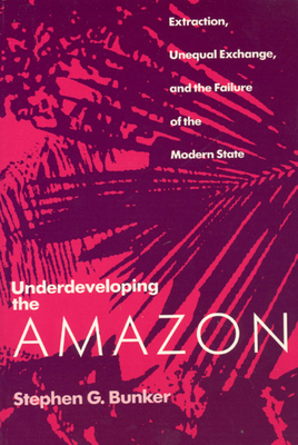Underdeveloping the Amazon: Extraction, Unequal Exchange, and the Failure of the Modern State - Bunker, Stephen G, Professor