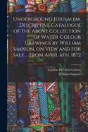 Underground Jerusalem. Descriptive Catalogue of the Above Collection of Water-colour Drawings by William Simpson, on View and for Sale ... From April 6th, 1872