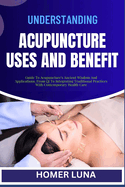 Understanding Acupuncture Uses and Benefit: Guide To Acupuncture's Ancient Wisdom And Applications, From Qi To Integrating Traditional Practices With Contemporary Health Care