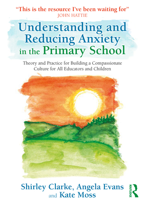 Understanding and Reducing Anxiety in the Primary School: Theory and Practice for Building a Compassionate Culture for All Educators and Children - Clarke, Shirley, and Evans, Angela, and Moss, Kate