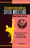 Understanding Catch Wrestling Martial Arts: Methods And Trainings All-Inclusive + Strengthening The Soul, Body, And Mind