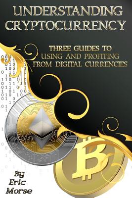 Understanding Cryptocurrency: Three Guides to Using and Profiting from Digital Currencies - Morse, Eric