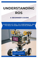 Understanding Ros: A BEGINNER'S GUIDE: Overview of ROS, its components, and its role in robotics development