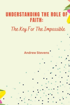 Understanding The Role of Faith: The Key For The Impossible - Stevens, Andrew