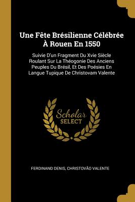 Une Fete Bresilienne Celebree A Rouen En 1550: Suivie D'Un Fragment Du Xvie Siecle Roulant Sur La Theogonie Des Anciens Peuples Du Bresil, Et Des Poesies En Langue Tupique de Christovam Valente (Classic Reprint) - Denis, Ferdinand