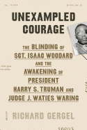 Unexampled Courage: The Blinding of Sgt. Isaac Woodard and the Awakening of President Harry S. Truman and Judge J. Waties Waring