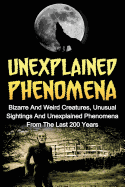 Unexplained Phenomena: Bizarre and Weird Creatures, Unusual Sightings and Unexplained Phenomena from the Last 200 Years