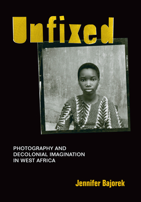 Unfixed: Photography and Decolonial Imagination in West Africa - Bajorek, Jennifer