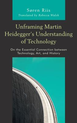 Unframing Martin Heidegger's Understanding of Technology: On the Essential Connection between Technology, Art, and History - Riis, Sren, and Walsh, Rebecca (Translated by)