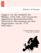 Ungarn vor der Schlacht bei Moha cs, 1524-1526. Auf Grund der pa pstlichen Nuntiaturberichte. Autorisirte U bersetzung aus dem Ungarischen von Dr. J. H. Schwicker.