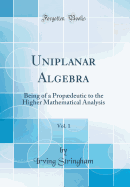 Uniplanar Algebra, Vol. 1: Being of a Propdeutic to the Higher Mathematical Analysis (Classic Reprint)