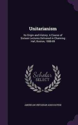 Unitarianism: Its Origin and History: A Course of Sixteen Lectures Delivered in Channing Hall, Boston, 1888-89 - American Unitarian Association (Creator)