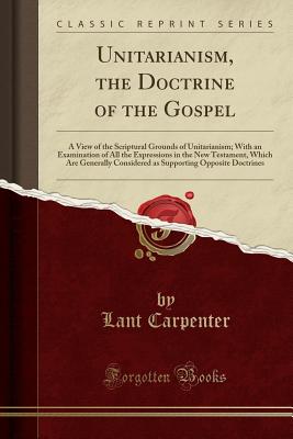 Unitarianism, the Doctrine of the Gospel: A View of the Scriptural Grounds of Unitarianism; With an Examination of All the Expressions in the New Testament, Which Are Generally Considered as Supporting Opposite Doctrines (Classic Reprint) - Carpenter, Lant