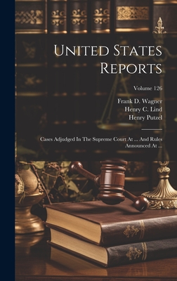 United States Reports: Cases Adjudged In The Supreme Court At ... And Rules Announced At ...; Volume 126 - United States Supreme Court (Creator), and John Chandler Bancroft Davis (Creator), and Putzel, Henry