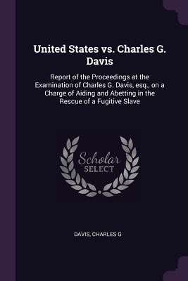 United States vs. Charles G. Davis: Report of the Proceedings at the Examination of Charles G. Davis, esq., on a Charge of Aiding and Abetting in the Rescue of a Fugitive Slave - Davis, Charles G, D.C