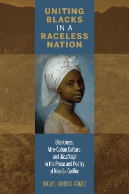 Uniting Blacks in a Raceless Nation: Blackness, Afro-Cuban Culture, and Mestizaje in the Prose and Poetry of Nicols Guilln - Arnedo-Gmez, Miguel