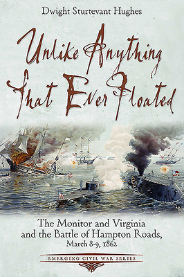 Unlike Anything That Ever Floated: The Monitor and Virginia and the Battle of Hampton Roads, March 8-9, 1862 - Hughes, Dwight Sturtevant