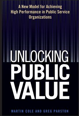 Unlocking Public Value: A New Model For Achieving High Performance In Public Service Organizations - Cole, Martin, and Parston, Greg