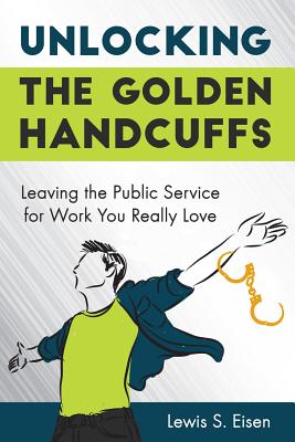 Unlocking the Golden Handcuffs: Leaving the Public Service for Work You Really Love - Eisen, Lewis S