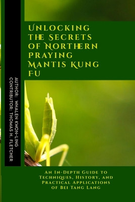 Unlocking the Secrets of Northern Praying Mantis Kung Fu: An In-Depth Guide to Techniques, History, and Practical Applications of Bei Tang Lang - Fletcher, Thomas H, and Kwon-Ling, Whalen