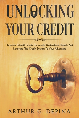 Unlocking Your Credit: Beginner-Friendly Guide To Legally Understand, Repair, And Leverage The Credit System To Your Advantage - Depina, Arthur G