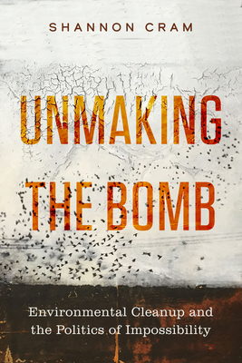 Unmaking the Bomb: Environmental Cleanup and the Politics of Impossibility - Cram, Shannon