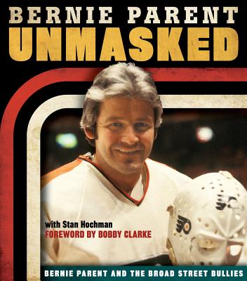 Unmasked: Bernie Parent and the Broad Street Bullies - Parent, Bernie, and Hochman, Stan, and Clarke, Bobby (Foreword by)