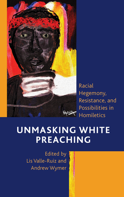 Unmasking White Preaching: Racial Hegemony, Resistance, and Possibilities in Homiletics - Valle-Ruiz, Lis (Contributions by), and Wymer, Andrew (Contributions by), and Baker, Christopher M (Contributions by)