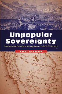 Unpopular Sovereignty: Mormons and the Federal Management of Early Utah Territory - Rogers, Brent M