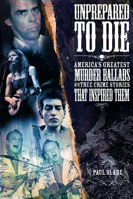 Unprepared To Die: America's Greatest Murder Ballads and the True Crime Stories That Inspired Them - Slade, Paul