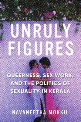 Unruly Figures: Queerness, Sex Work, and the Politics of Sexuality in Kerala - Mokkil, Navaneetha, and Chatterjee, Piya (Editor)