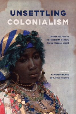 Unsettling Colonialism: Gender and Race in the Nineteenth-Century Global Hispanic World - Murray, N Michelle (Editor), and Tsuchiya, Akiko (Editor)