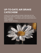 Up-To-Date Air Brake Catechism: A Practical and Complete Work, Treating on the Equipment Manufactured by the Westinghouse Air Brake Company ... Contains Over 2,000 Questions with Their Answers