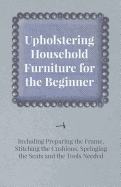 Upholstering Household Furniture for the Beginner - Including Preparing the Frame, Stitching the Cushions, Springing the Seats and the Tools Needed