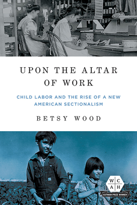 Upon the Altar of Work: Child Labor and the Rise of a New American Sectionalism - Wood, Betsy