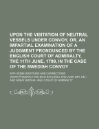 Upon the Visitation of Neutral Vessels Under Convoy, or an Impartial Examination of a Judgment Pronounced by the English Court of Admiralty, the 11th June, 1799, in the Case of the Swedish Convoy: With Some Additions and Corrections (Classic Reprint)