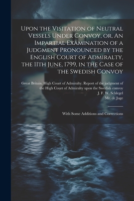 Upon the Visitation of Neutral Vessels Under Convoy, or, An Impartial Examination of a Judgment Pronounced by the English Court of Admiralty, the 11th June, 1799, in the Case of the Swedish Convoy: With Some Additions and Corrections - Schlegel, J F W (Johan Friderich W (Creator), and Great Britain High Court of Admiralty (Creator), and Juge, de, Mr. (Creator)