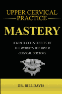 Upper Cervical Practice Mastery: Learn Success Secrets of the Worlds Top Upper Cervical Doctors