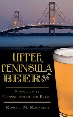 Upper Peninsula Beer: A History of Brewing Above the Bridge - Magnaghi, Russell M