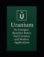 Uranium: Its Isotopes, Reaction Rates, Fuel Creation, and Modern Applications